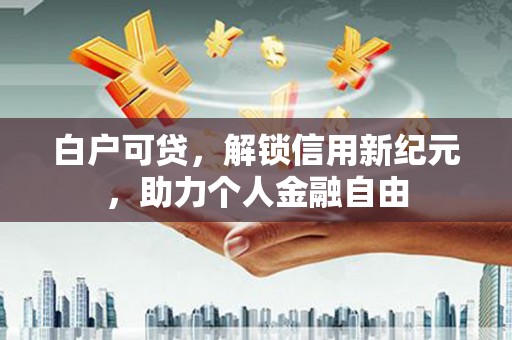 新北白户可贷，解锁信用新纪元，助力个人金融自由