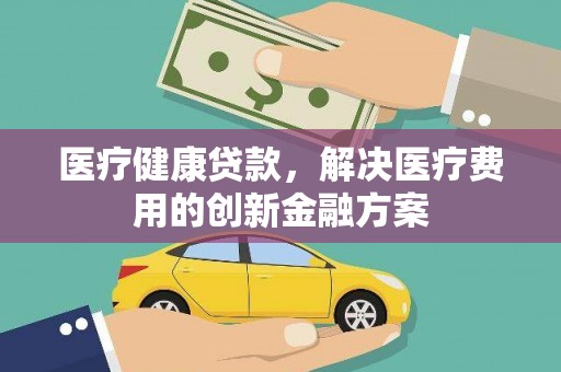 新北医疗健康贷款，解决医疗费用的创新金融方案