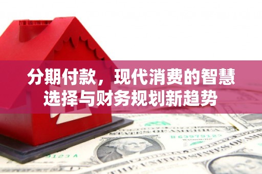 新北分期付款，现代消费的智慧选择与财务规划新趋势