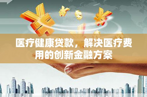 新北医疗健康贷款，解决医疗费用的创新金融方案